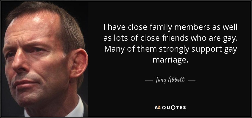 I have close family members as well as lots of close friends who are gay. Many of them strongly support gay marriage. - Tony Abbott