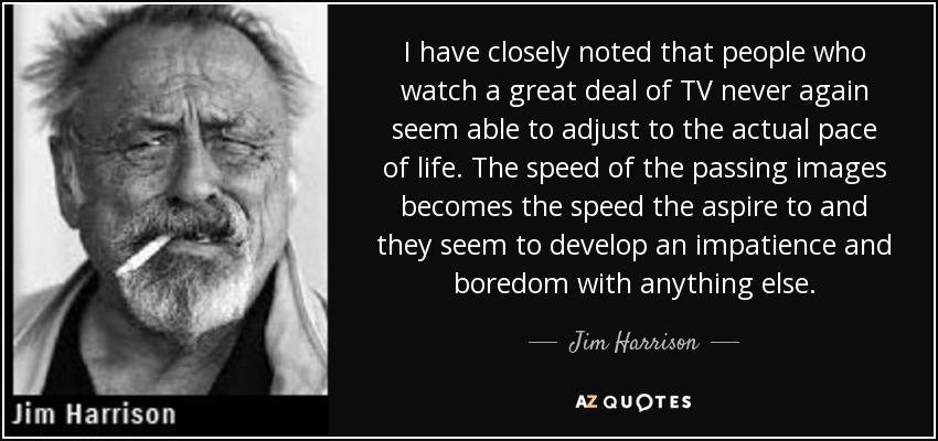 I have closely noted that people who watch a great deal of TV never again seem able to adjust to the actual pace of life. The speed of the passing images becomes the speed the aspire to and they seem to develop an impatience and boredom with anything else. - Jim Harrison