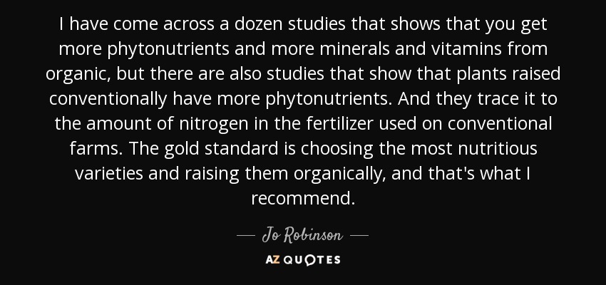 I have come across a dozen studies that shows that you get more phytonutrients and more minerals and vitamins from organic, but there are also studies that show that plants raised conventionally have more phytonutrients. And they trace it to the amount of nitrogen in the fertilizer used on conventional farms. The gold standard is choosing the most nutritious varieties and raising them organically, and that's what I recommend. - Jo Robinson