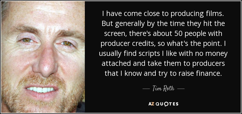 I have come close to producing films. But generally by the time they hit the screen, there's about 50 people with producer credits, so what's the point. I usually find scripts I like with no money attached and take them to producers that I know and try to raise finance. - Tim Roth