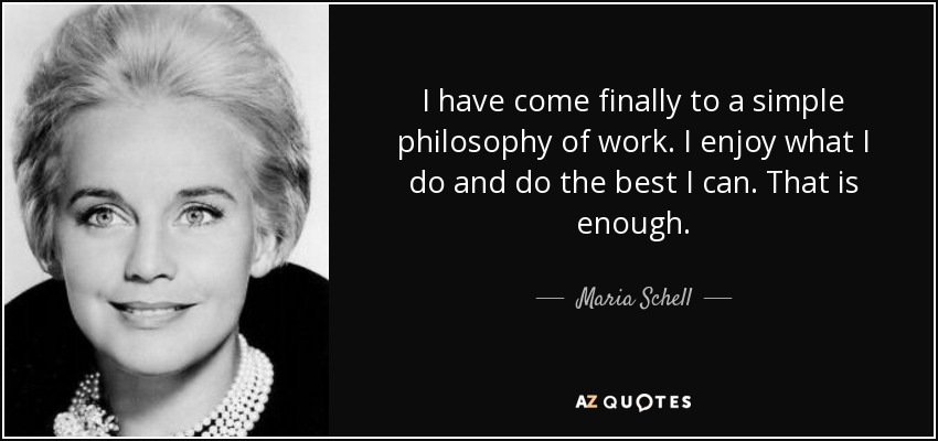 I have come finally to a simple philosophy of work. I enjoy what I do and do the best I can. That is enough. - Maria Schell