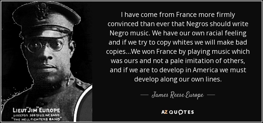 I have come from France more firmly convinced than ever that Negros should write Negro music. We have our own racial feeling and if we try to copy whites we will make bad copies…We won France by playing music which was ours and not a pale imitation of others, and if we are to develop in America we must develop along our own lines. - James Reese Europe