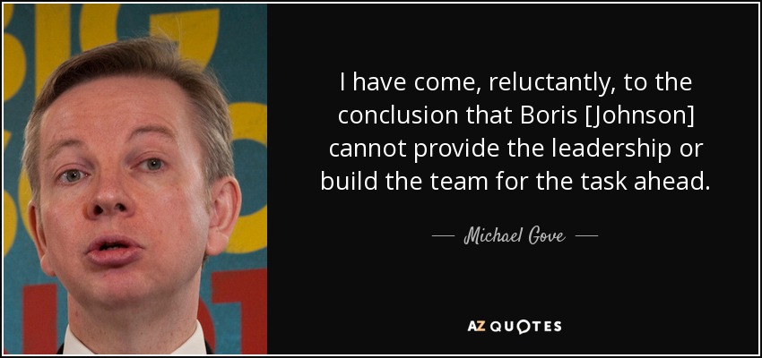 I have come, reluctantly, to the conclusion that Boris [Johnson] cannot provide the leadership or build the team for the task ahead. - Michael Gove