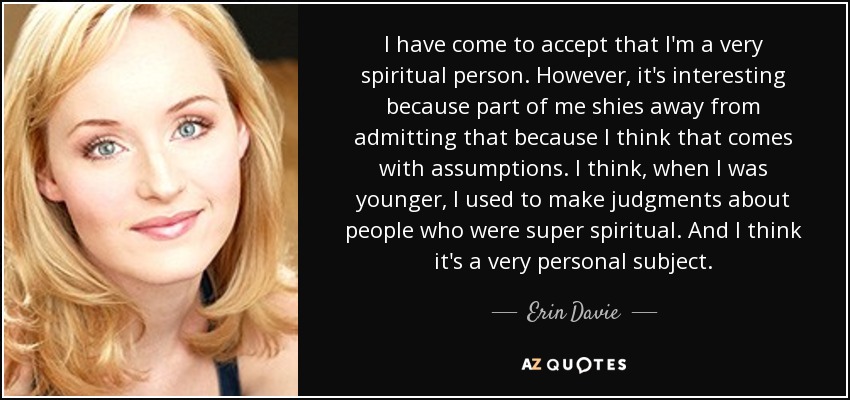 I have come to accept that I'm a very spiritual person. However, it's interesting because part of me shies away from admitting that because I think that comes with assumptions. I think, when I was younger, I used to make judgments about people who were super spiritual. And I think it's a very personal subject. - Erin Davie