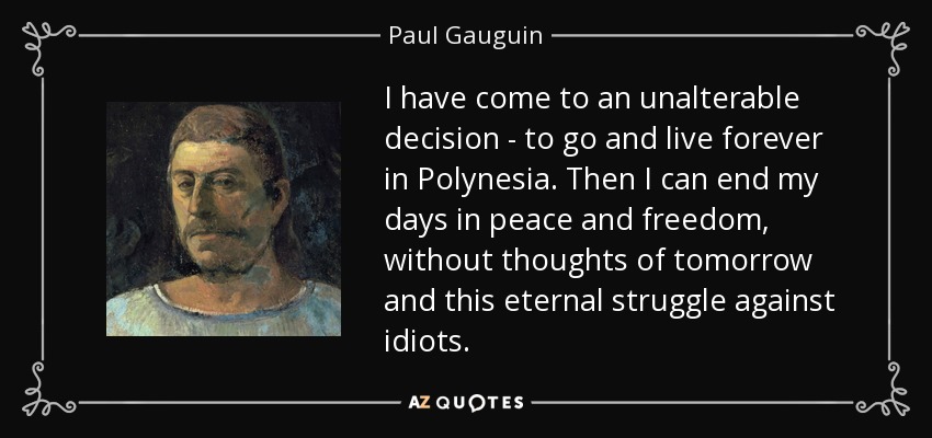 I have come to an unalterable decision - to go and live forever in Polynesia. Then I can end my days in peace and freedom, without thoughts of tomorrow and this eternal struggle against idiots. - Paul Gauguin
