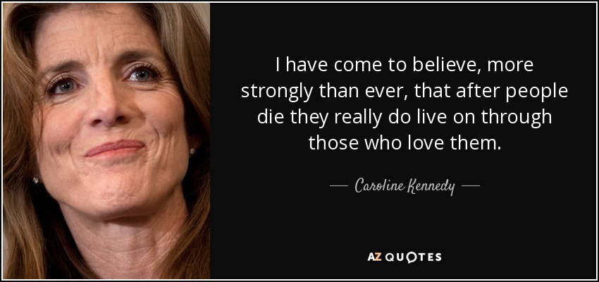 I have come to believe, more strongly than ever, that after people die they really do live on through those who love them. - Caroline Kennedy