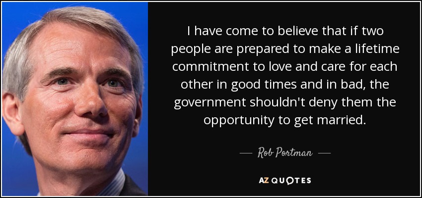 I have come to believe that if two people are prepared to make a lifetime commitment to love and care for each other in good times and in bad, the government shouldn't deny them the opportunity to get married. - Rob Portman