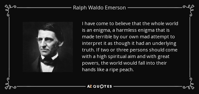 I have come to believe that the whole world is an enigma, a harmless enigma that is made terrible by our own mad attempt to interpret it as though it had an underlying truth. If two or three persons should come with a high spiritual aim and with great powers, the world would fall into their hands like a ripe peach. - Ralph Waldo Emerson