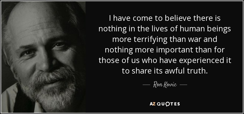 I have come to believe there is nothing in the lives of human beings more terrifying than war and nothing more important than for those of us who have experienced it to share its awful truth. - Ron Kovic