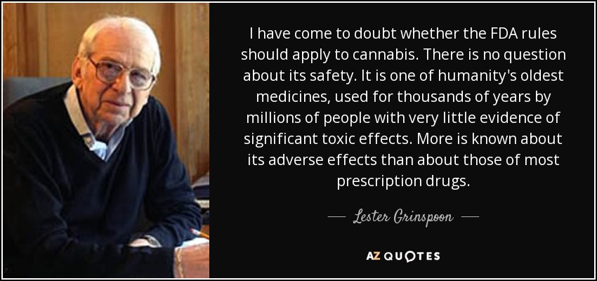 I have come to doubt whether the FDA rules should apply to cannabis. There is no question about its safety. It is one of humanity's oldest medicines, used for thousands of years by millions of people with very little evidence of significant toxic effects. More is known about its adverse effects than about those of most prescription drugs. - Lester Grinspoon