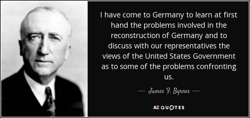 I have come to Germany to learn at first hand the problems involved in the reconstruction of Germany and to discuss with our representatives the views of the United States Government as to some of the problems confronting us. - James F. Byrnes