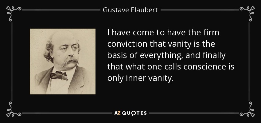 I have come to have the firm conviction that vanity is the basis of everything, and finally that what one calls conscience is only inner vanity. - Gustave Flaubert