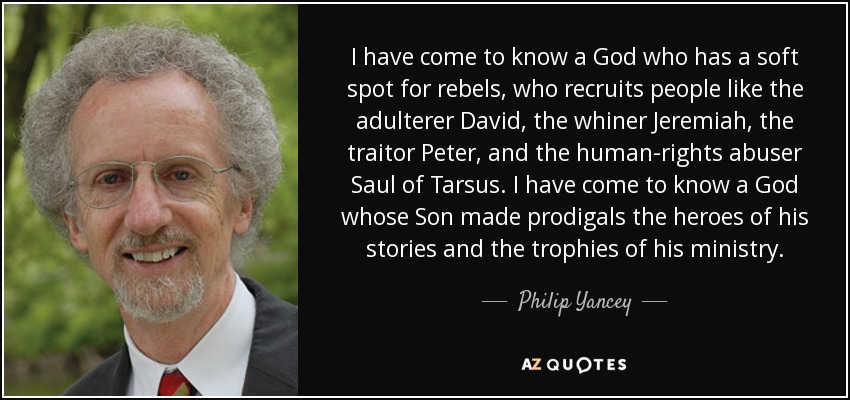 I have come to know a God who has a soft spot for rebels, who recruits people like the adulterer David, the whiner Jeremiah, the traitor Peter, and the human-rights abuser Saul of Tarsus. I have come to know a God whose Son made prodigals the heroes of his stories and the trophies of his ministry. - Philip Yancey