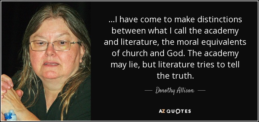 ...I have come to make distinctions between what I call the academy and literature, the moral equivalents of church and God. The academy may lie, but literature tries to tell the truth. - Dorothy Allison