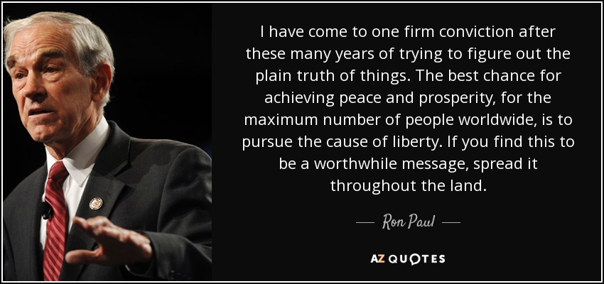 I have come to one firm conviction after these many years of trying to figure out the plain truth of things. The best chance for achieving peace and prosperity, for the maximum number of people worldwide, is to pursue the cause of liberty. If you find this to be a worthwhile message, spread it throughout the land. - Ron Paul