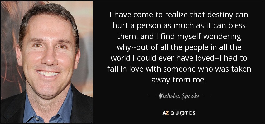 I have come to realize that destiny can hurt a person as much as it can bless them, and I find myself wondering why--out of all the people in all the world I could ever have loved--I had to fall in love with someone who was taken away from me. - Nicholas Sparks