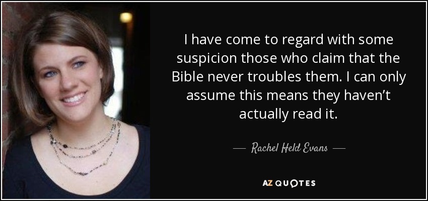 I have come to regard with some suspicion those who claim that the Bible never troubles them. I can only assume this means they haven’t actually read it. - Rachel Held Evans
