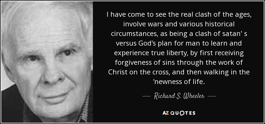 I have come to see the real clash of the ages, involve wars and various historical circumstances, as being a clash of satan' s versus God's plan for man to learn and experience true liberty, by first receiving forgiveness of sins through the work of Christ on the cross, and then walking in the 'newness of life. - Richard S. Wheeler