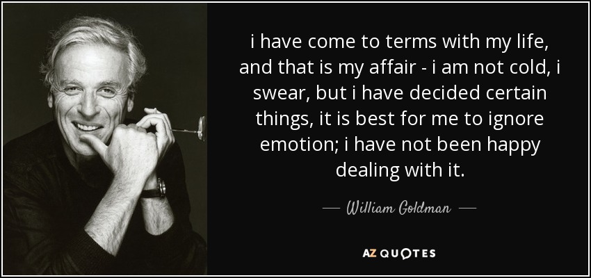 i have come to terms with my life, and that is my affair - i am not cold, i swear, but i have decided certain things, it is best for me to ignore emotion; i have not been happy dealing with it. - William Goldman