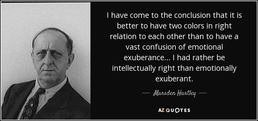 I have come to the conclusion that it is better to have two colors in right relation to each other than to have a vast confusion of emotional exuberance. . . I had rather be intellectually right than emotionally exuberant. - Marsden Hartley