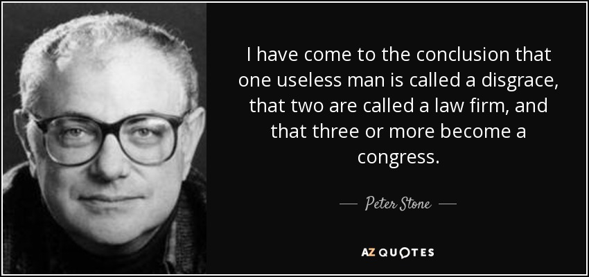 I have come to the conclusion that one useless man is called a disgrace, that two are called a law firm, and that three or more become a congress. - Peter Stone