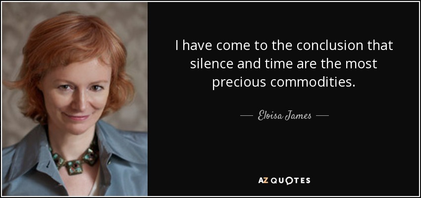 I have come to the conclusion that silence and time are the most precious commodities. - Eloisa James