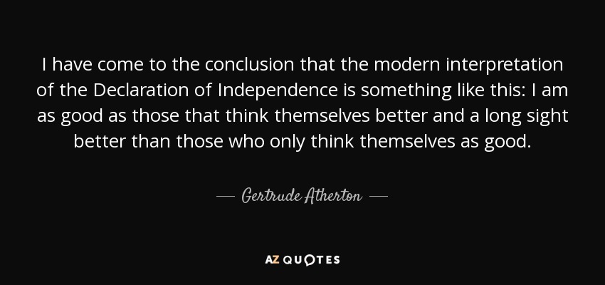 I have come to the conclusion that the modern interpretation of the Declaration of Independence is something like this: I am as good as those that think themselves better and a long sight better than those who only think themselves as good. - Gertrude Atherton