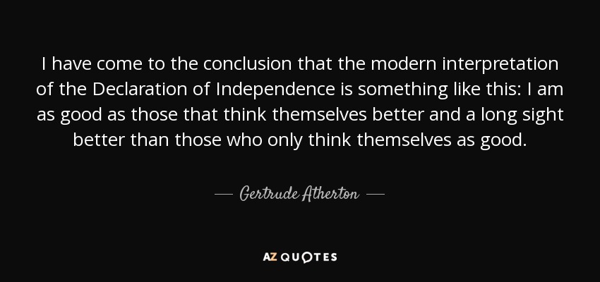 I have come to the conclusion that the modern interpretation of the Declaration of Independence is something like this: I am as good as those that think themselves better and a long sight better than those who only think themselves as good. - Gertrude Atherton