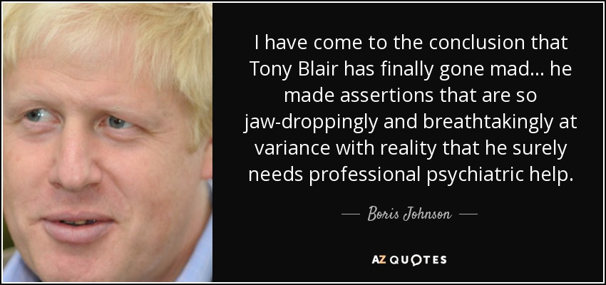 I have come to the conclusion that Tony Blair has finally gone mad ... he made assertions that are so jaw-droppingly and breathtakingly at variance with reality that he surely needs professional psychiatric help. - Boris Johnson