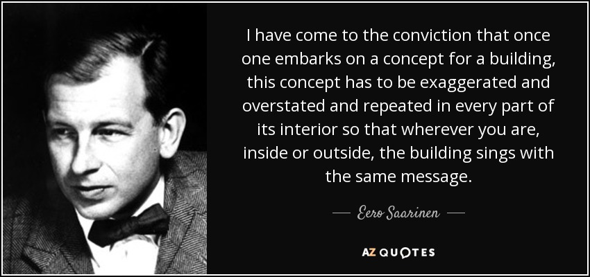 I have come to the conviction that once one embarks on a concept for a building, this concept has to be exaggerated and overstated and repeated in every part of its interior so that wherever you are, inside or outside, the building sings with the same message. - Eero Saarinen