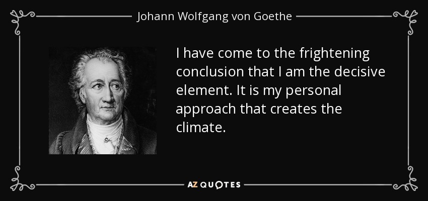 I have come to the frightening conclusion that I am the decisive element. It is my personal approach that creates the climate. - Johann Wolfgang von Goethe