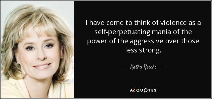 I have come to think of violence as a self-perpetuating mania of the power of the aggressive over those less strong. - Kathy Reichs