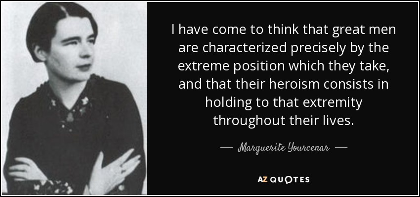 I have come to think that great men are characterized precisely by the extreme position which they take, and that their heroism consists in holding to that extremity throughout their lives. - Marguerite Yourcenar