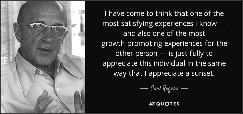 I have come to think that one of the most satisfying experiences I know — and also one of the most growth-promoting experiences for the other person — is just fully to appreciate this individual in the same way that I appreciate a sunset. - Carl Rogers