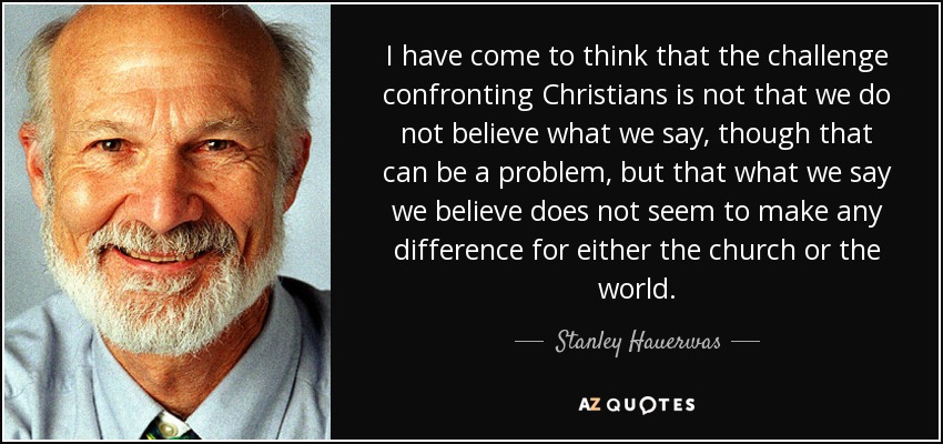 I have come to think that the challenge confronting Christians is not that we do not believe what we say, though that can be a problem, but that what we say we believe does not seem to make any difference for either the church or the world. - Stanley Hauerwas