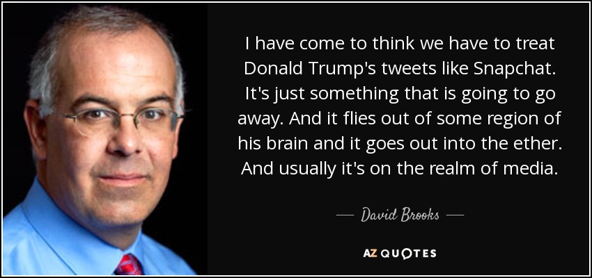 I have come to think we have to treat Donald Trump's tweets like Snapchat. It's just something that is going to go away. And it flies out of some region of his brain and it goes out into the ether. And usually it's on the realm of media. - David Brooks