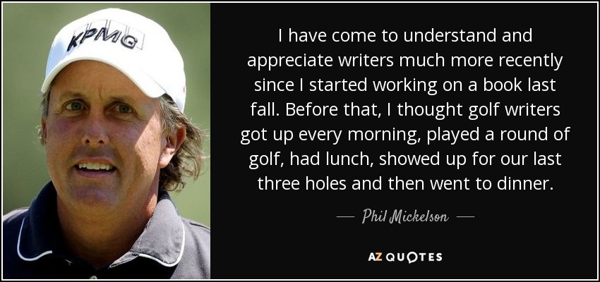 I have come to understand and appreciate writers much more recently since I started working on a book last fall. Before that, I thought golf writers got up every morning, played a round of golf, had lunch, showed up for our last three holes and then went to dinner. - Phil Mickelson
