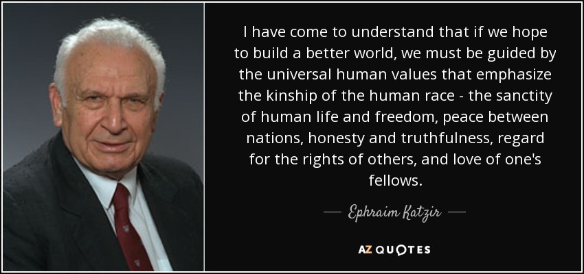 I have come to understand that if we hope to build a better world, we must be guided by the universal human values that emphasize the kinship of the human race - the sanctity of human life and freedom, peace between nations, honesty and truthfulness, regard for the rights of others, and love of one's fellows. - Ephraim Katzir