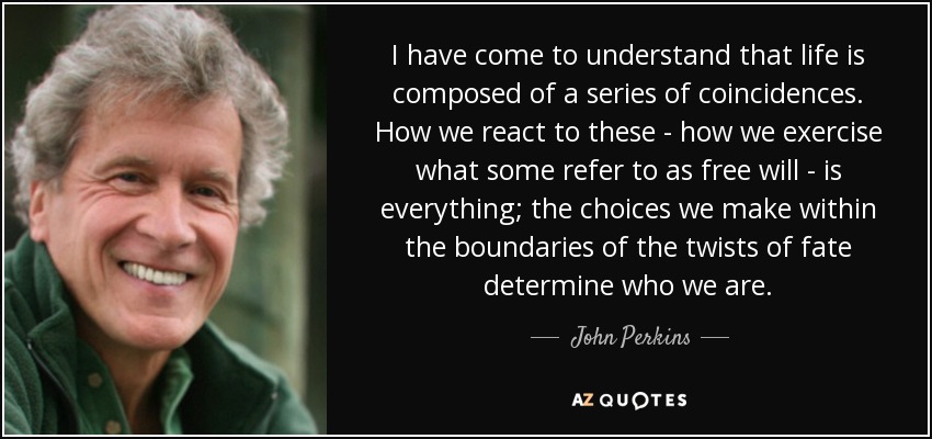 I have come to understand that life is composed of a series of coincidences. How we react to these - how we exercise what some refer to as free will - is everything; the choices we make within the boundaries of the twists of fate determine who we are. - John Perkins