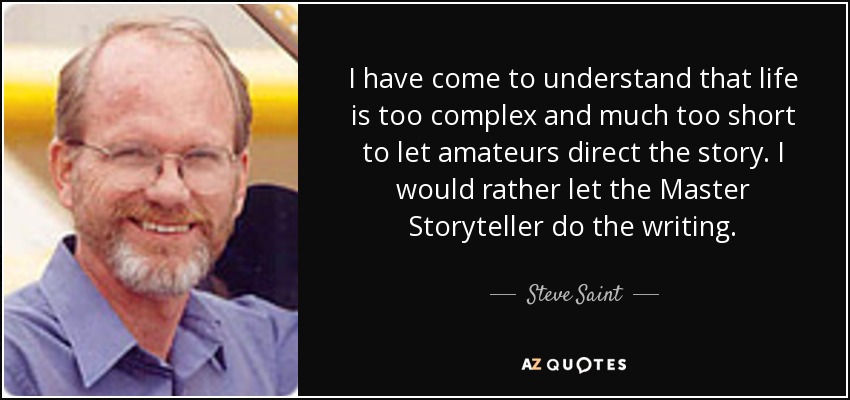 I have come to understand that life is too complex and much too short to let amateurs direct the story. I would rather let the Master Storyteller do the writing. - Steve Saint