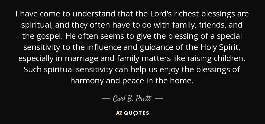 I have come to understand that the Lord's richest blessings are spiritual, and they often have to do with family, friends, and the gospel. He often seems to give the blessing of a special sensitivity to the influence and guidance of the Holy Spirit, especially in marriage and family matters like raising children. Such spiritual sensitivity can help us enjoy the blessings of harmony and peace in the home. - Carl B. Pratt