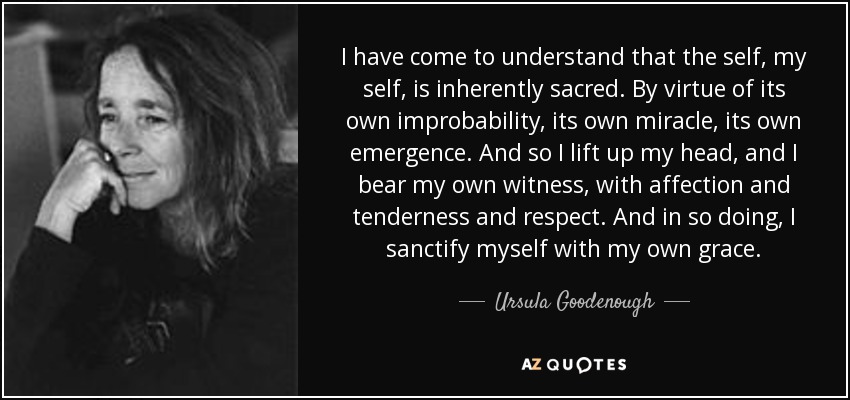 I have come to understand that the self, my self, is inherently sacred. By virtue of its own improbability, its own miracle, its own emergence. And so I lift up my head, and I bear my own witness, with affection and tenderness and respect. And in so doing, I sanctify myself with my own grace. - Ursula Goodenough