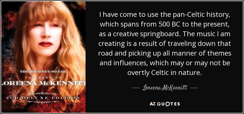 I have come to use the pan-Celtic history, which spans from 500 BC to the present, as a creative springboard. The music I am creating is a result of traveling down that road and picking up all manner of themes and influences, which may or may not be overtly Celtic in nature. - Loreena McKennitt