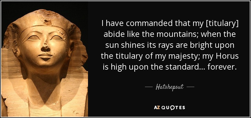 I have commanded that my [titulary] abide like the mountains; when the sun shines its rays are bright upon the titulary of my majesty; my Horus is high upon the standard ... forever. - Hatshepsut