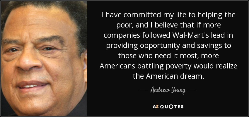 I have committed my life to helping the poor, and I believe that if more companies followed Wal-Mart's lead in providing opportunity and savings to those who need it most, more Americans battling poverty would realize the American dream. - Andrew Young