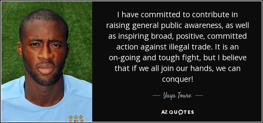 I have committed to contribute in raising general public awareness, as well as inspiring broad, positive, committed action against illegal trade. It is an on-going and tough fight, but I believe that if we all join our hands, we can conquer! - Yaya Toure