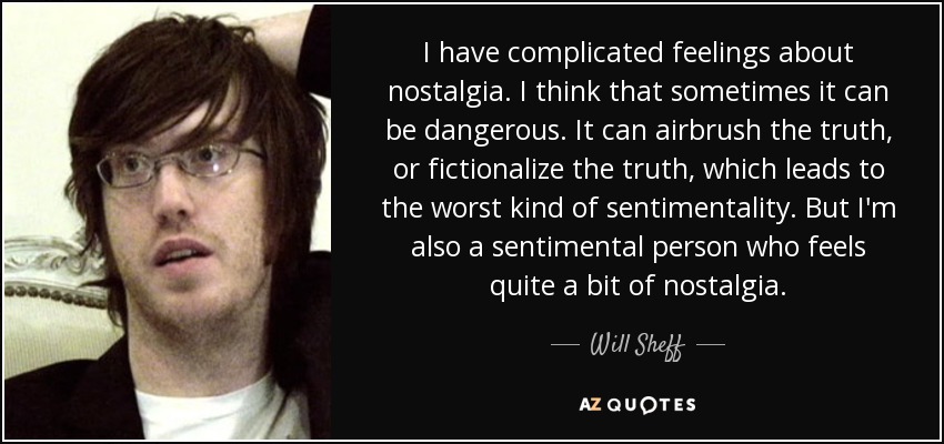 I have complicated feelings about nostalgia. I think that sometimes it can be dangerous. It can airbrush the truth, or fictionalize the truth, which leads to the worst kind of sentimentality. But I'm also a sentimental person who feels quite a bit of nostalgia. - Will Sheff