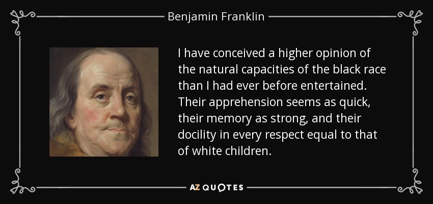 I have conceived a higher opinion of the natural capacities of the black race than I had ever before entertained. Their apprehension seems as quick, their memory as strong, and their docility in every respect equal to that of white children. - Benjamin Franklin