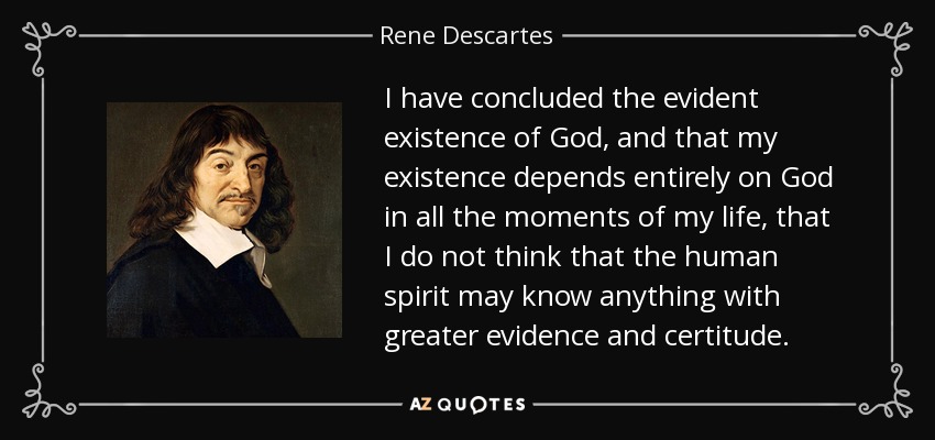 I have concluded the evident existence of God, and that my existence depends entirely on God in all the moments of my life, that I do not think that the human spirit may know anything with greater evidence and certitude. - Rene Descartes