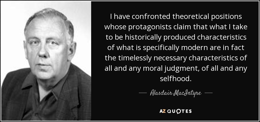 I have confronted theoretical positions whose protagonists claim that what I take to be historically produced characteristics of what is specifically modern are in fact the timelessly necessary characteristics of all and any moral judgment, of all and any selfhood. - Alasdair MacIntyre
